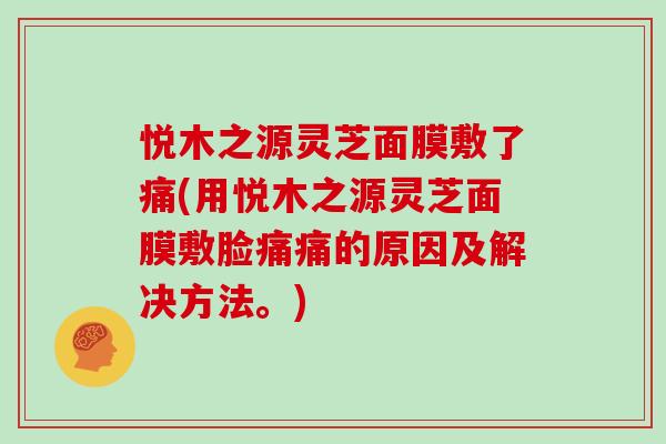 悦木之源灵芝面膜敷了痛(用悦木之源灵芝面膜敷脸痛痛的原因及解决方法。)