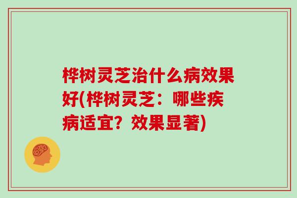 桦树灵芝什么效果好(桦树灵芝:哪些适宜?效果显著) 桦树灵芝什么效果好(桦树灵芝:哪些适宜?效果显著)