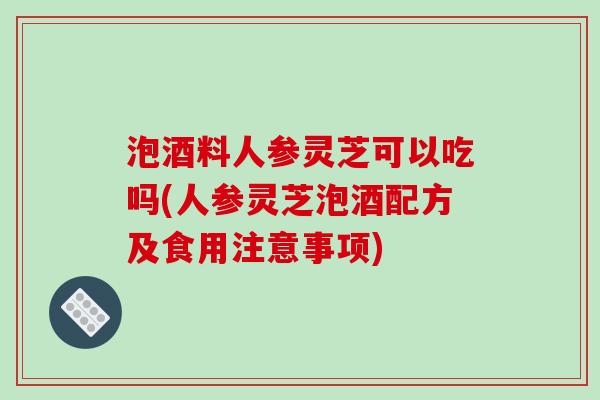 泡酒料人参灵芝可以吃吗(人参灵芝泡酒配方及食用注意事项)