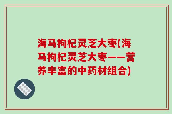 海马枸杞灵芝大枣(海马枸杞灵芝大枣——营养丰富的材组合) 海马枸杞灵芝大枣(海马枸杞灵芝大枣——营养丰富的材组合)