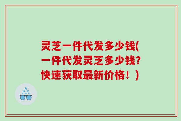 灵芝一件代发多少钱(一件代发灵芝多少钱?快速获取新价格!) 灵芝一件代发多少钱(一件代发灵芝多少钱?快速获取新价格!)
