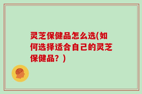 灵芝保健品怎么选(如何选择适合自己的灵芝保健品?) 灵芝保健品怎么选(如何选择适合自己的灵芝保健品?)