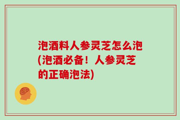 泡酒料人参灵芝怎么泡(泡酒必备！人参灵芝的正确泡法)