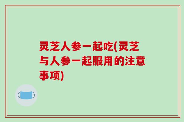 灵芝人参一起吃(灵芝与人参一起服用的注意事项) 灵芝人参一起吃(灵芝与人参一起服用的注意事项)