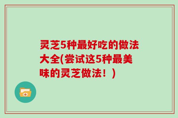灵芝5种好吃的做法大全(尝试这5种美味的灵芝做法!) 灵芝5种好吃的做法大全(尝试这5种美味的灵芝做法!)