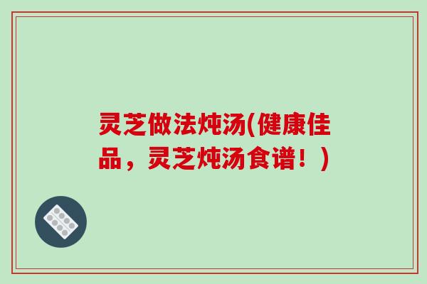 灵芝做法炖汤(健康佳品,灵芝炖汤食谱!) 灵芝做法炖汤(健康佳品,灵芝炖汤食谱!)