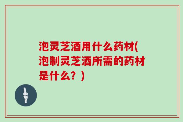 泡灵芝酒用什么药材(泡制灵芝酒所需的药材是什么？)