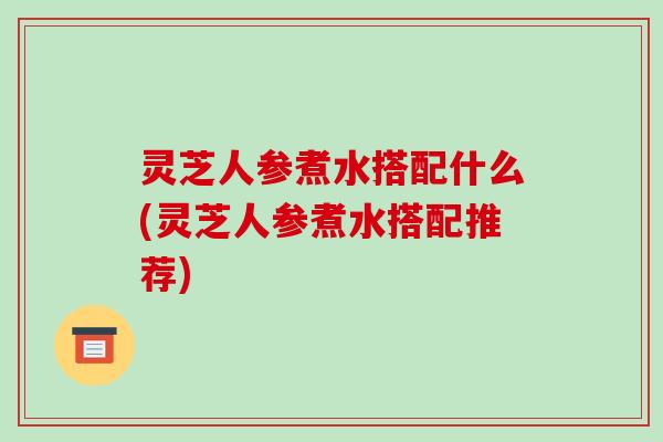 灵芝人参煮水搭配什么(灵芝人参煮水搭配推荐) 灵芝人参煮水搭配什么(灵芝人参煮水搭配推荐)