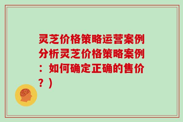 灵芝价格策略运营案例分析灵芝价格策略案例:如何确定正确的售价?) 灵芝价格策略运营案例分析灵芝价格策略案例:如何确定正确的售价?)