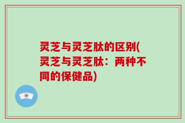 灵芝与灵芝肽的区别(灵芝与灵芝肽：两种不同的保健品)
