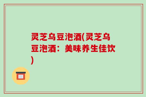 灵芝乌豆泡酒(灵芝乌豆泡酒:美味养生佳饮) 灵芝乌豆泡酒(灵芝乌豆泡酒:美味养生佳饮)