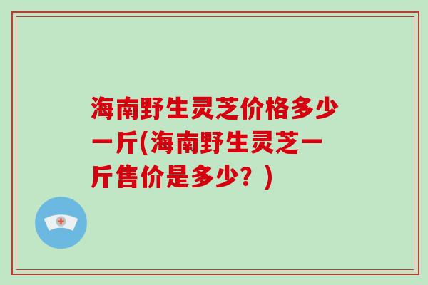 海南野生灵芝价格多少一斤(海南野生灵芝一斤售价是多少?) 海南野生灵芝价格多少一斤(海南野生灵芝一斤售价是多少?)
