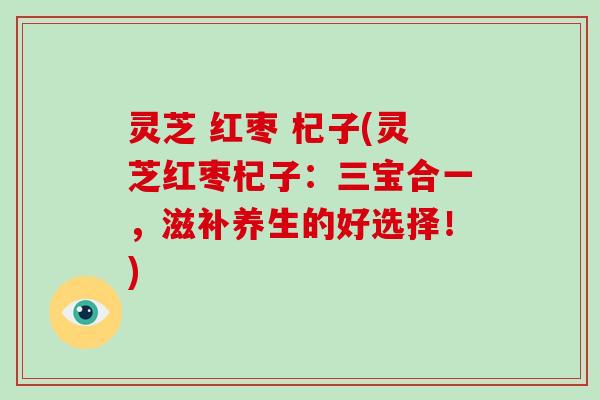 灵芝 红枣 杞子(灵芝红枣杞子：三宝合一，滋补养生的好选择！)