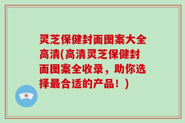 灵芝保健封面图案大全高清(高清灵芝保健封面图案全收录，助你选择合适的产品！)