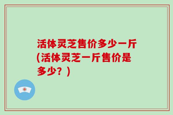 活体灵芝售价多少一斤(活体灵芝一斤售价是多少?) 活体灵芝售价多少一斤(活体灵芝一斤售价是多少?)