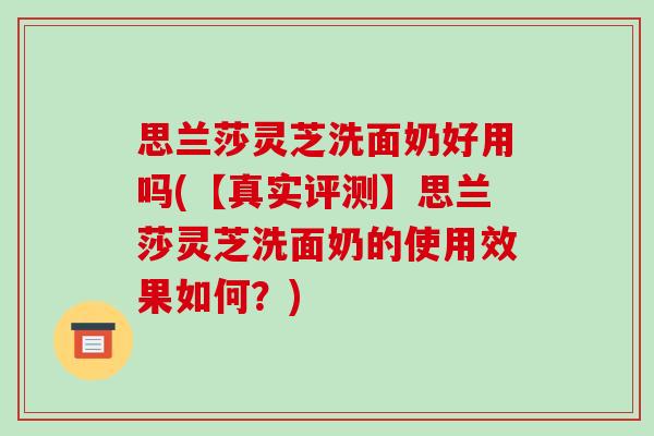 思兰莎灵芝洗面奶好用吗(【真实评测】思兰莎灵芝洗面奶的使用效果如何？)