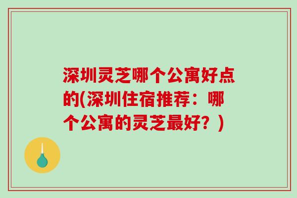 深圳灵芝哪个公寓好点的(深圳住宿推荐:哪个公寓的灵芝好?) 深圳灵芝哪个公寓好点的(深圳住宿推荐:哪个公寓的灵芝好?)
