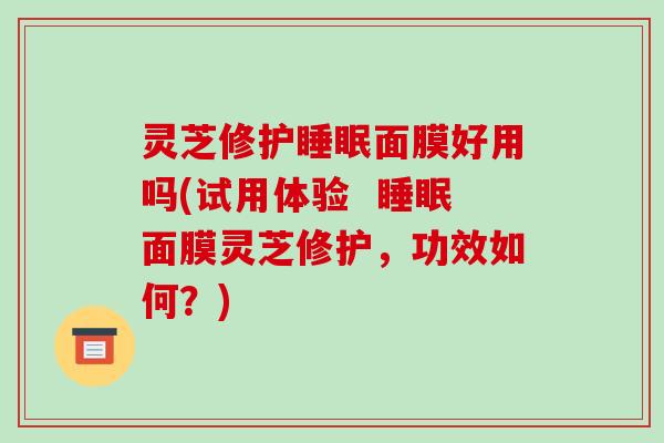 灵芝修护面膜好用吗(试用体验 面膜灵芝修护,功效如何?) 灵芝修护面膜好用吗(试用体验 面膜灵芝修护,功效如何?)
