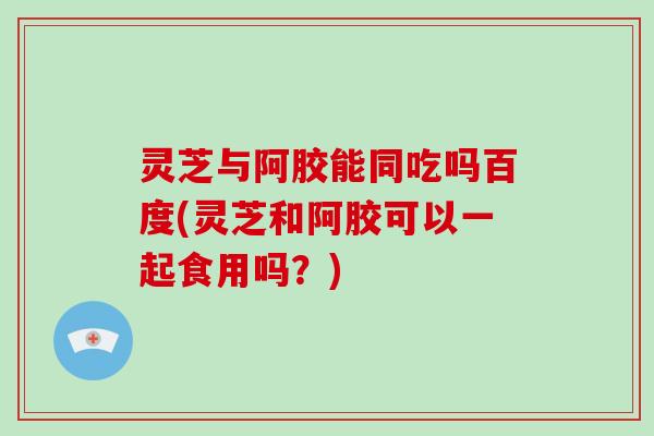 灵芝与阿胶能同吃吗百度(灵芝和阿胶可以一起食用吗?) 灵芝与阿胶能同吃吗百度(灵芝和阿胶可以一起食用吗?)