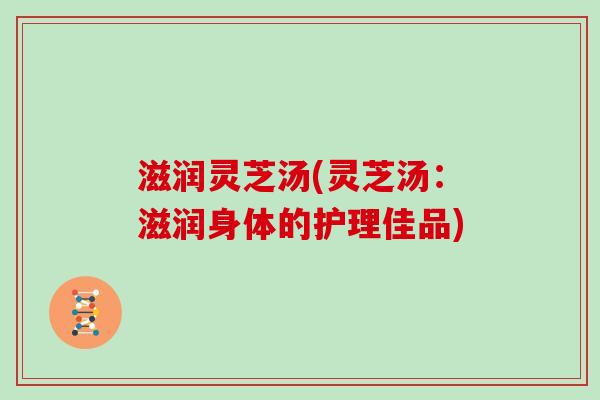 滋润灵芝汤(灵芝汤:滋润身体的护理佳品) 滋润灵芝汤(灵芝汤:滋润身体的护理佳品)