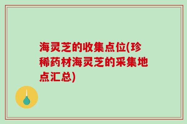 海灵芝的收集点位(珍稀药材海灵芝的采集地点汇总)