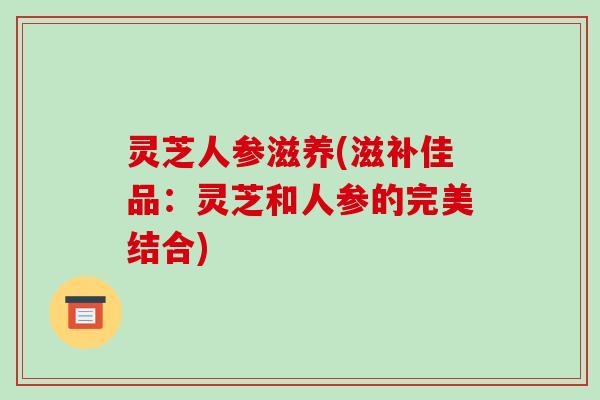 灵芝人参滋养(滋补佳品：灵芝和人参的完美结合)