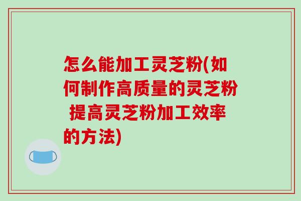 怎么能加工灵芝粉(如何制作高质量的灵芝粉 提高灵芝粉加工效率的方法) 怎么能加工灵芝粉(如何制作高质量的灵芝粉 提高灵芝粉加工效率的方法)