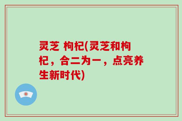 灵芝 枸杞(灵芝和枸杞，合二为一，点亮养生新时代)