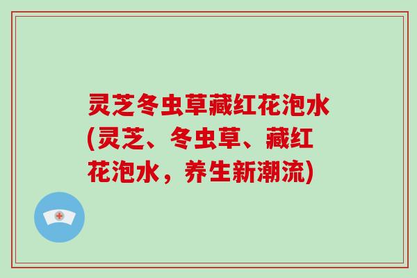 灵芝冬虫草藏红花泡水(灵芝、冬虫草、藏红花泡水,养生新潮流) 灵芝冬虫草藏红花泡水(灵芝、冬虫草、藏红花泡水,养生新潮流)