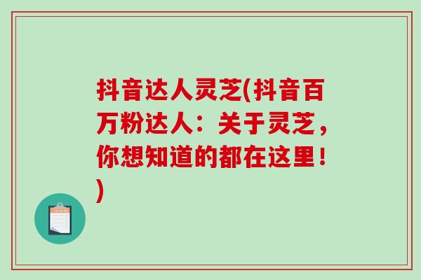抖音达人灵芝(抖音百万粉达人:关于灵芝,你想知道的都在这里!) 抖音达人灵芝(抖音百万粉达人:关于灵芝,你想知道的都在这里!)