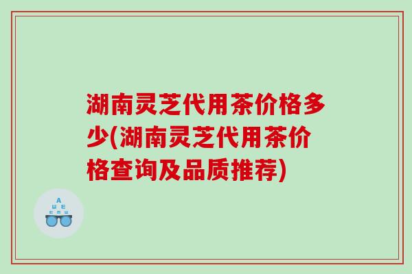 湖南灵芝代用茶价格多少(湖南灵芝代用茶价格查询及品质推荐) 湖南灵芝代用茶价格多少(湖南灵芝代用茶价格查询及品质推荐)