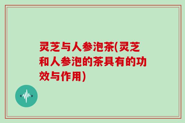 灵芝与人参泡茶(灵芝和人参泡的茶具有的功效与作用)