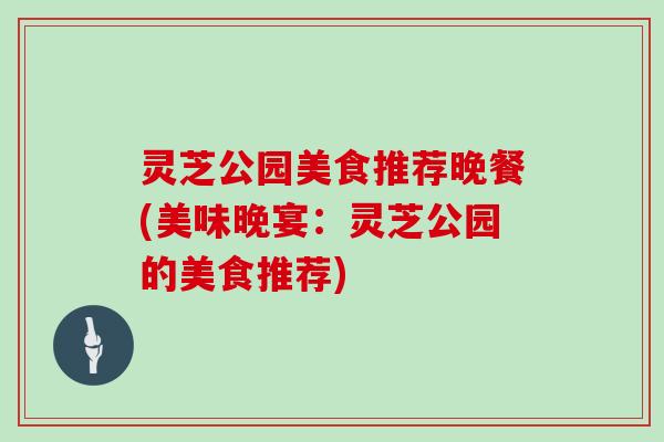 灵芝公园美食推荐晚餐(美味晚宴:灵芝公园的美食推荐) 灵芝公园美食推荐晚餐(美味晚宴:灵芝公园的美食推荐)