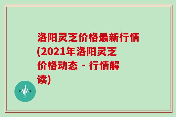 洛阳灵芝价格新行情(2021年洛阳灵芝价格动态 - 行情解读) 洛阳灵芝价格新行情(2021年洛阳灵芝价格动态 - 行情解读)