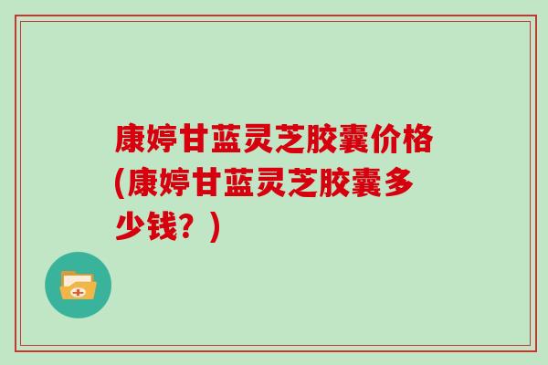 康婷甘蓝灵芝胶囊价格(康婷甘蓝灵芝胶囊多少钱？)