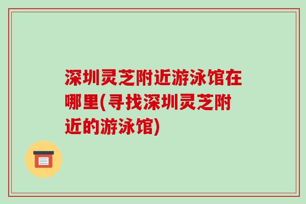 深圳灵芝附近游泳馆在哪里(寻找深圳灵芝附近的游泳馆) 深圳灵芝附近游泳馆在哪里(寻找深圳灵芝附近的游泳馆)