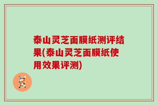 泰山灵芝面膜纸测评结果(泰山灵芝面膜纸使用效果评测) 泰山灵芝面膜纸测评结果(泰山灵芝面膜纸使用效果评测)