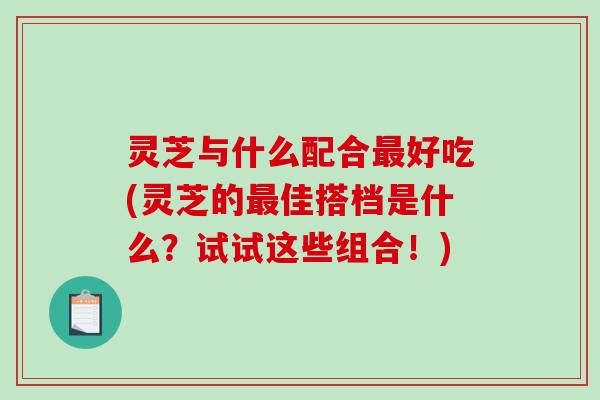 灵芝与什么配合好吃(灵芝的佳搭档是什么？试试这些组合！)