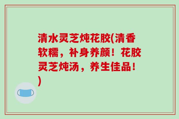 清水灵芝炖花胶(清香软糯,补身养颜!花胶灵芝炖汤,养生佳品!) 清水灵芝炖花胶(清香软糯,补身养颜!花胶灵芝炖汤,养生佳品!)