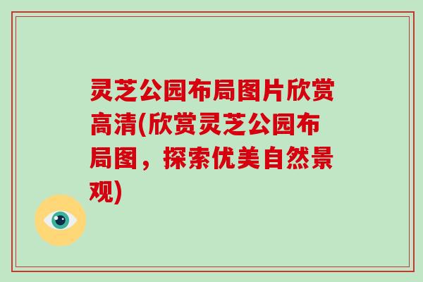 灵芝公园布局图片欣赏高清(欣赏灵芝公园布局图，探索优美自然景观)