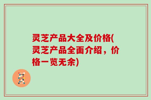 灵芝产品大全及价格(灵芝产品全面介绍，价格一览无余)