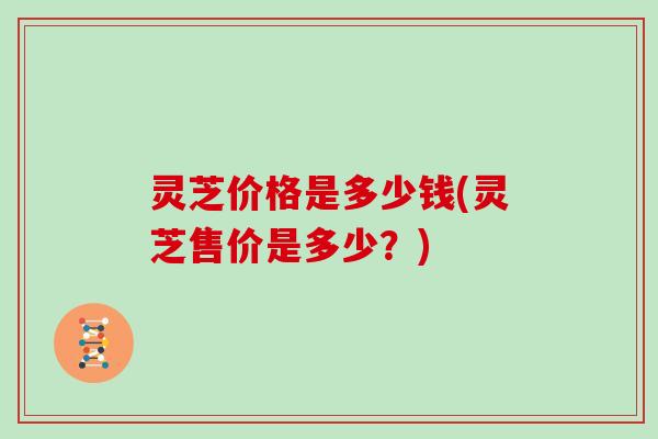 灵芝价格是多少钱(灵芝售价是多少？)