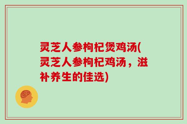 灵芝人参枸杞煲鸡汤(灵芝人参枸杞鸡汤,滋补养生的佳选) 灵芝人参枸杞煲鸡汤(灵芝人参枸杞鸡汤,滋补养生的佳选)