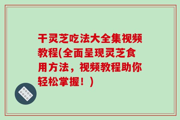 干灵芝吃法大全集视频教程(全面呈现灵芝食用方法，视频教程助你轻松掌握！)