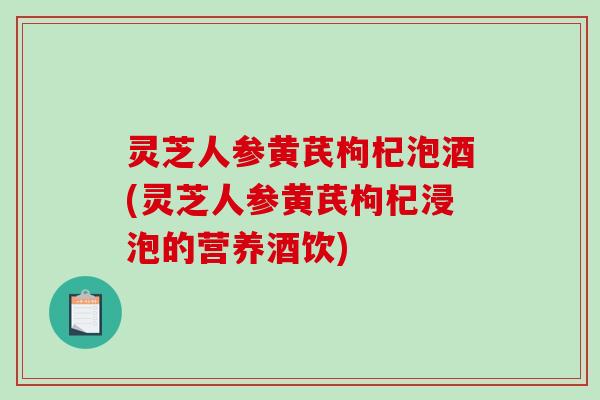 灵芝人参黄芪枸杞泡酒(灵芝人参黄芪枸杞浸泡的营养酒饮) 灵芝人参黄芪枸杞泡酒(灵芝人参黄芪枸杞浸泡的营养酒饮)