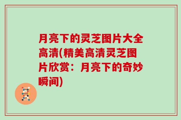 月亮下的灵芝图片大全高清(精美高清灵芝图片欣赏:月亮下的奇妙瞬间) 月亮下的灵芝图片大全高清(精美高清灵芝图片欣赏:月亮下的奇妙瞬间)