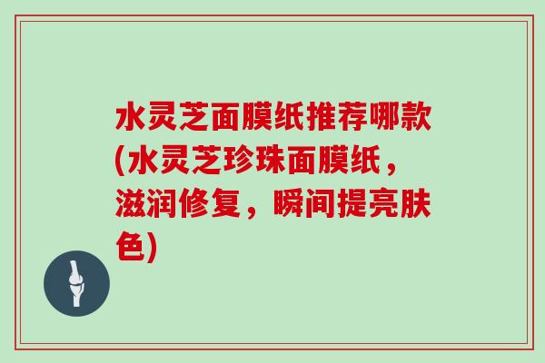 水灵芝面膜纸推荐哪款(水灵芝珍珠面膜纸,滋润修复,瞬间提亮肤色) 水灵芝面膜纸推荐哪款(水灵芝珍珠面膜纸,滋润修复,瞬间提亮肤色)