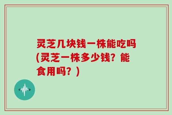 灵芝几块钱一株能吃吗(灵芝一株多少钱？能食用吗？)