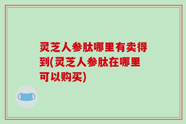灵芝人参肽哪里有卖得到(灵芝人参肽在哪里可以购买) 灵芝人参肽哪里有卖得到(灵芝人参肽在哪里可以购买)