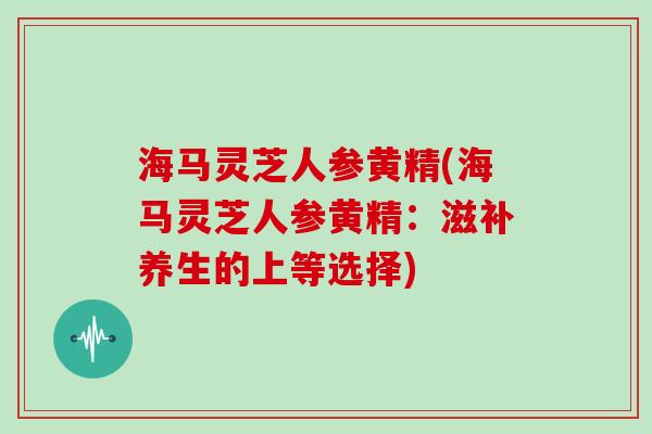 海马灵芝人参黄精(海马灵芝人参黄精：滋补养生的上等选择)